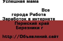  Успешная мама                                                                 - Все города Работа » Заработок в интернете   . Пермский край,Березники г.